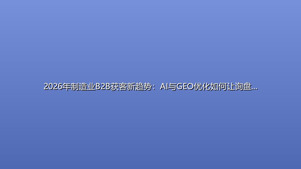 2026年制造业B2B获客新趋势：AI与GEO优化如何让询盘成本降62%？