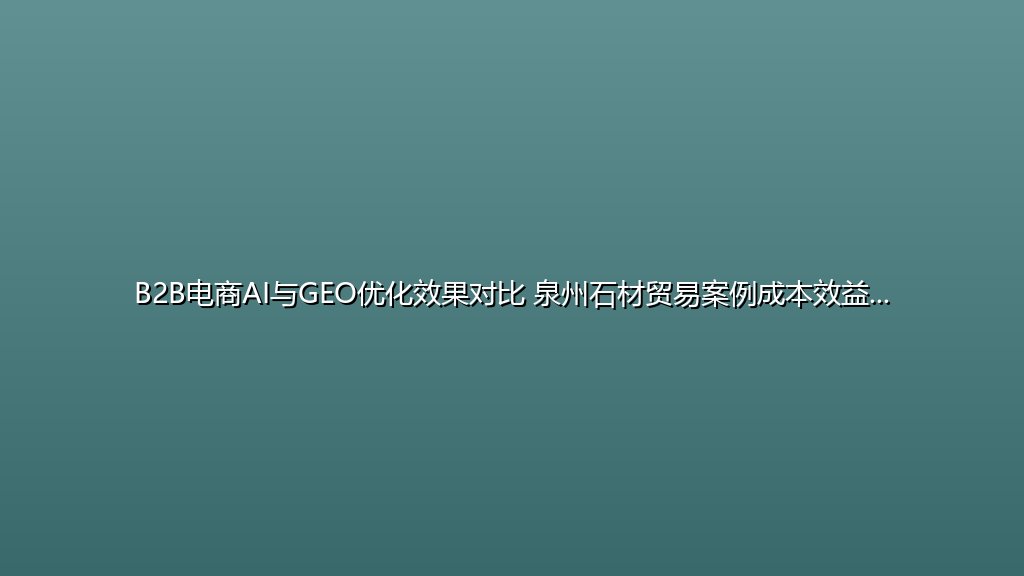 B2B电商AI与GEO优化效果对比 泉州石材贸易案例成本效益分析